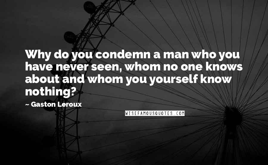 Gaston Leroux Quotes: Why do you condemn a man who you have never seen, whom no one knows about and whom you yourself know nothing?