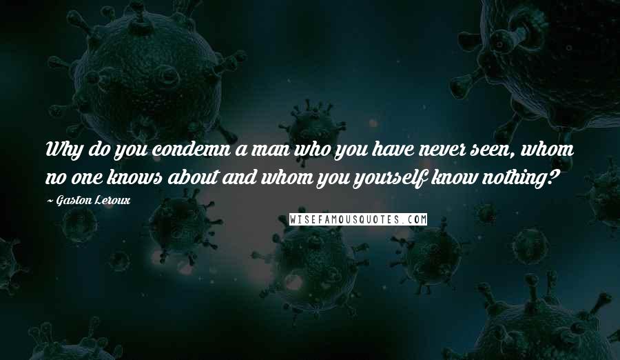 Gaston Leroux Quotes: Why do you condemn a man who you have never seen, whom no one knows about and whom you yourself know nothing?