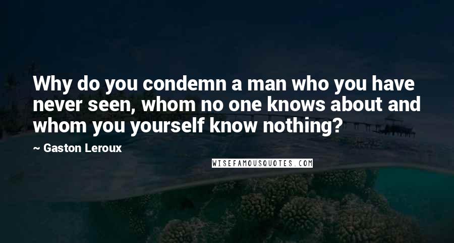 Gaston Leroux Quotes: Why do you condemn a man who you have never seen, whom no one knows about and whom you yourself know nothing?