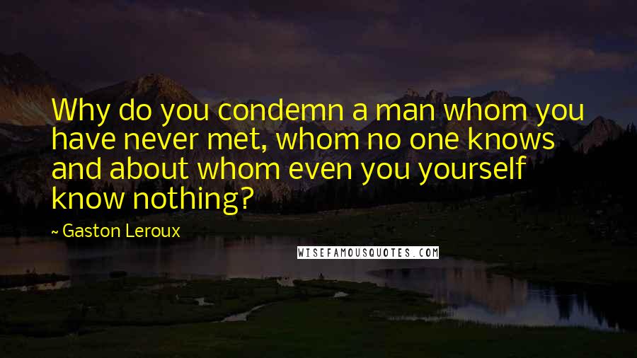 Gaston Leroux Quotes: Why do you condemn a man whom you have never met, whom no one knows and about whom even you yourself know nothing?