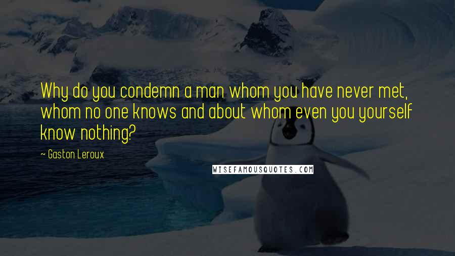 Gaston Leroux Quotes: Why do you condemn a man whom you have never met, whom no one knows and about whom even you yourself know nothing?