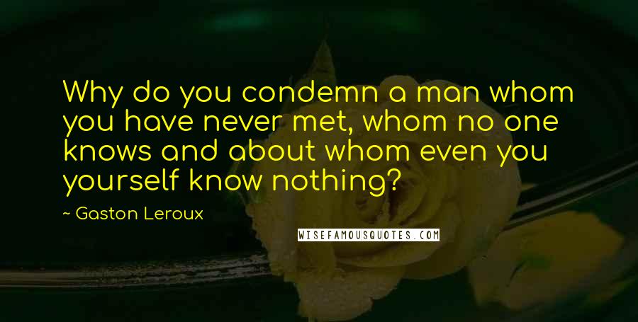 Gaston Leroux Quotes: Why do you condemn a man whom you have never met, whom no one knows and about whom even you yourself know nothing?