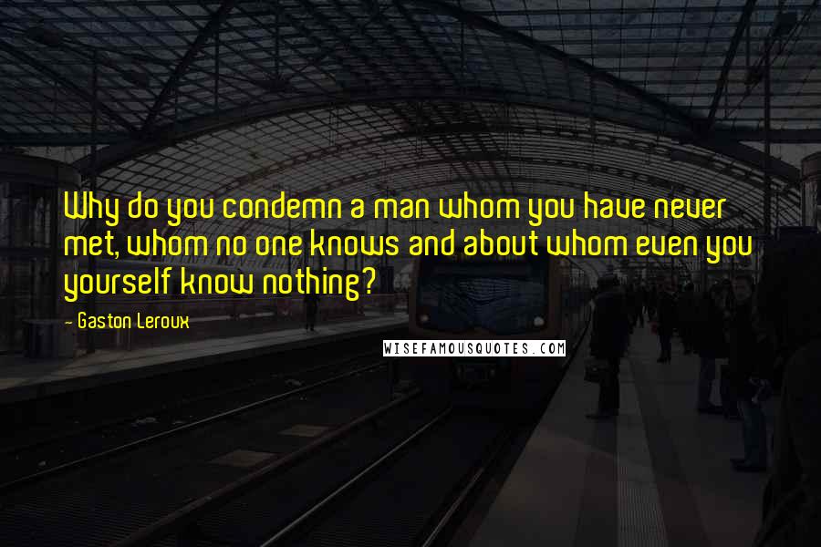 Gaston Leroux Quotes: Why do you condemn a man whom you have never met, whom no one knows and about whom even you yourself know nothing?