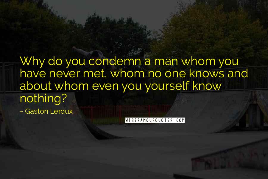 Gaston Leroux Quotes: Why do you condemn a man whom you have never met, whom no one knows and about whom even you yourself know nothing?