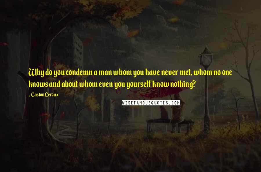 Gaston Leroux Quotes: Why do you condemn a man whom you have never met, whom no one knows and about whom even you yourself know nothing?