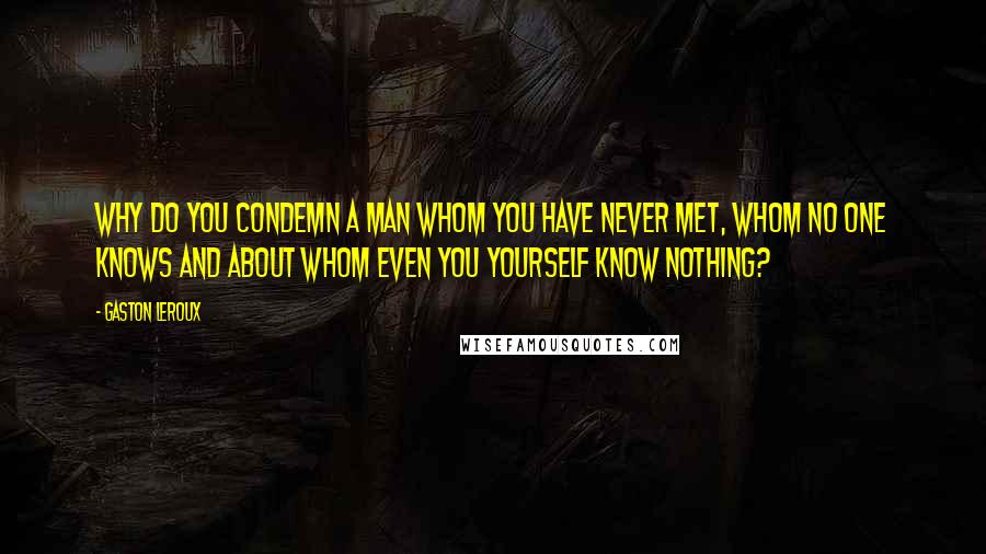 Gaston Leroux Quotes: Why do you condemn a man whom you have never met, whom no one knows and about whom even you yourself know nothing?