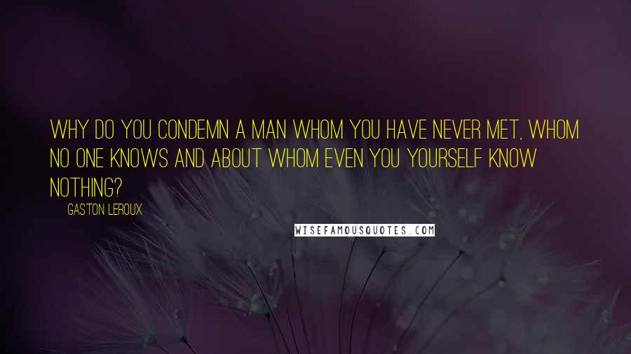 Gaston Leroux Quotes: Why do you condemn a man whom you have never met, whom no one knows and about whom even you yourself know nothing?