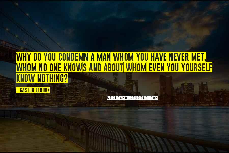 Gaston Leroux Quotes: Why do you condemn a man whom you have never met, whom no one knows and about whom even you yourself know nothing?