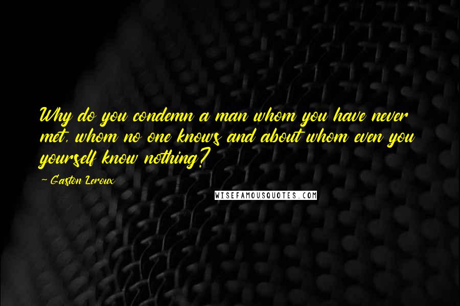 Gaston Leroux Quotes: Why do you condemn a man whom you have never met, whom no one knows and about whom even you yourself know nothing?