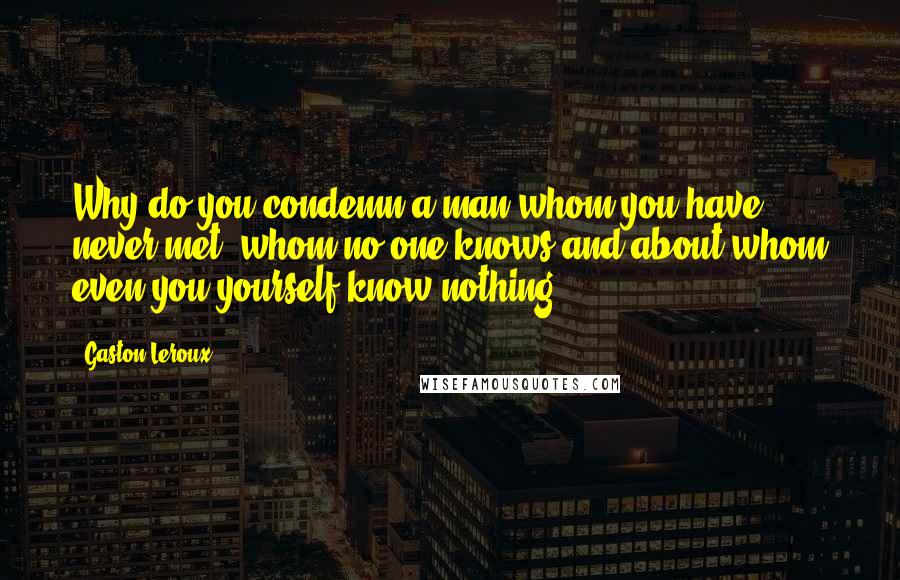 Gaston Leroux Quotes: Why do you condemn a man whom you have never met, whom no one knows and about whom even you yourself know nothing?