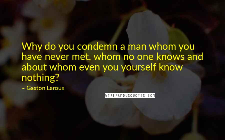 Gaston Leroux Quotes: Why do you condemn a man whom you have never met, whom no one knows and about whom even you yourself know nothing?