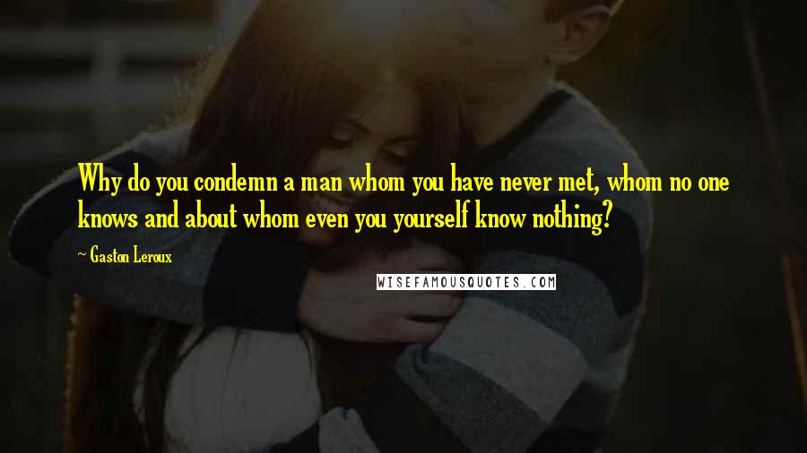 Gaston Leroux Quotes: Why do you condemn a man whom you have never met, whom no one knows and about whom even you yourself know nothing?