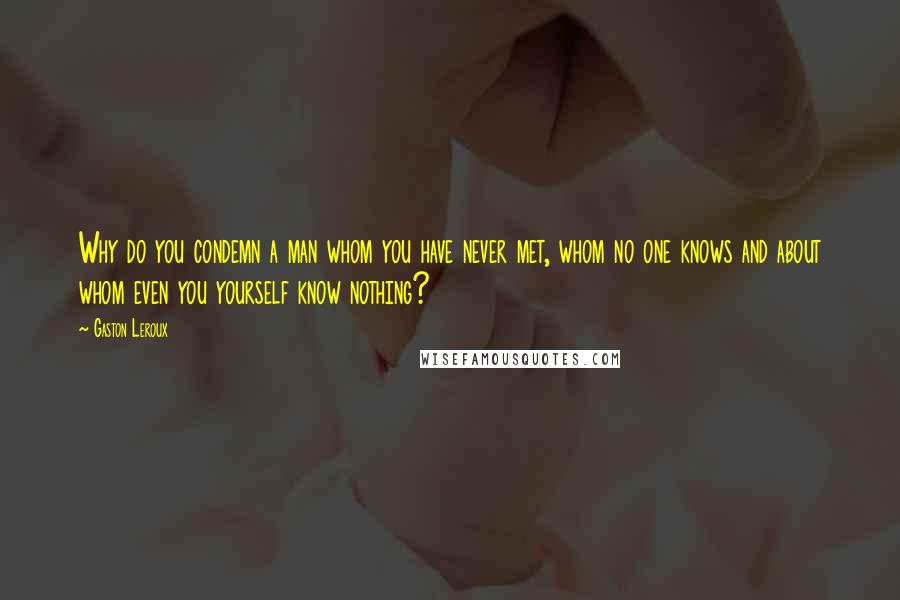 Gaston Leroux Quotes: Why do you condemn a man whom you have never met, whom no one knows and about whom even you yourself know nothing?