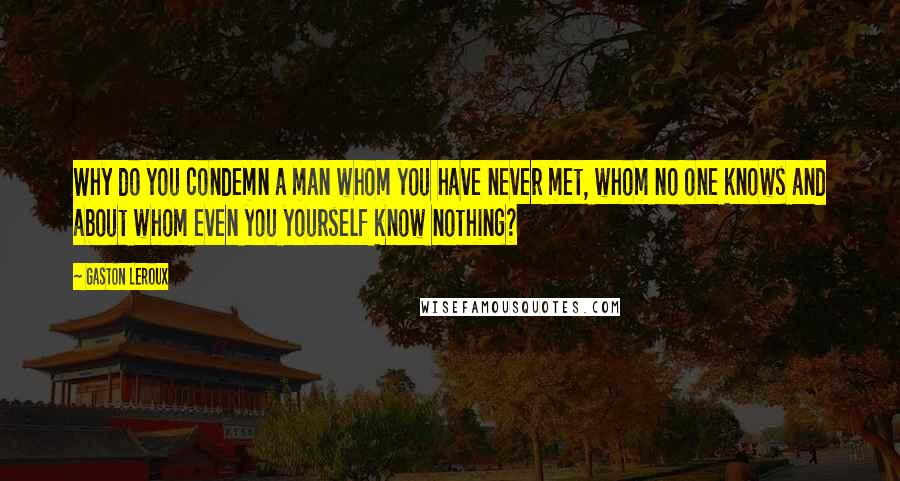 Gaston Leroux Quotes: Why do you condemn a man whom you have never met, whom no one knows and about whom even you yourself know nothing?