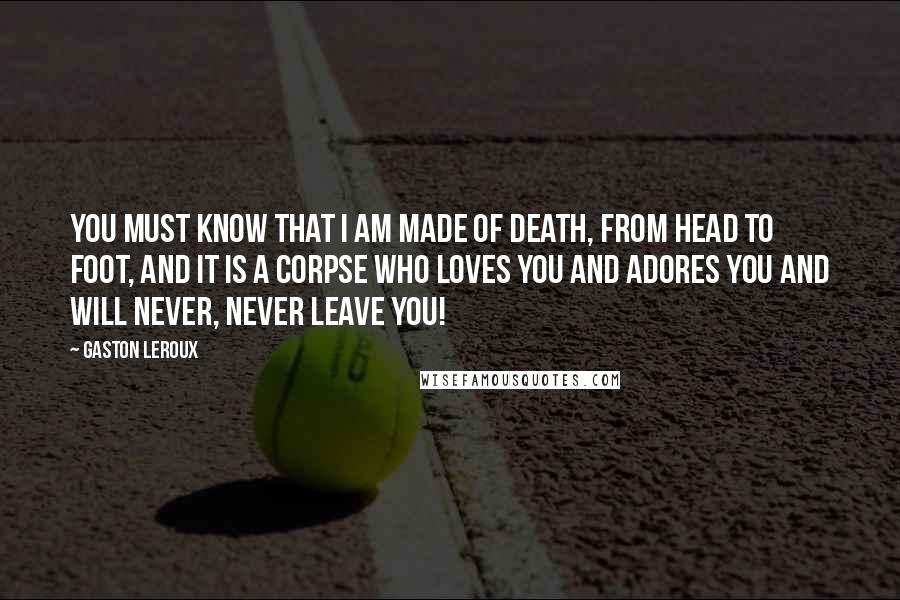 Gaston Leroux Quotes: You must know that I am made of death, from head to foot, and it is a corpse who loves you and adores you and will never, never leave you!