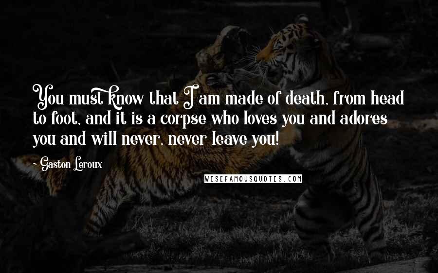 Gaston Leroux Quotes: You must know that I am made of death, from head to foot, and it is a corpse who loves you and adores you and will never, never leave you!