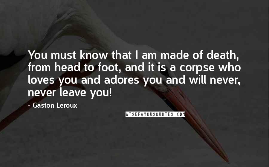 Gaston Leroux Quotes: You must know that I am made of death, from head to foot, and it is a corpse who loves you and adores you and will never, never leave you!