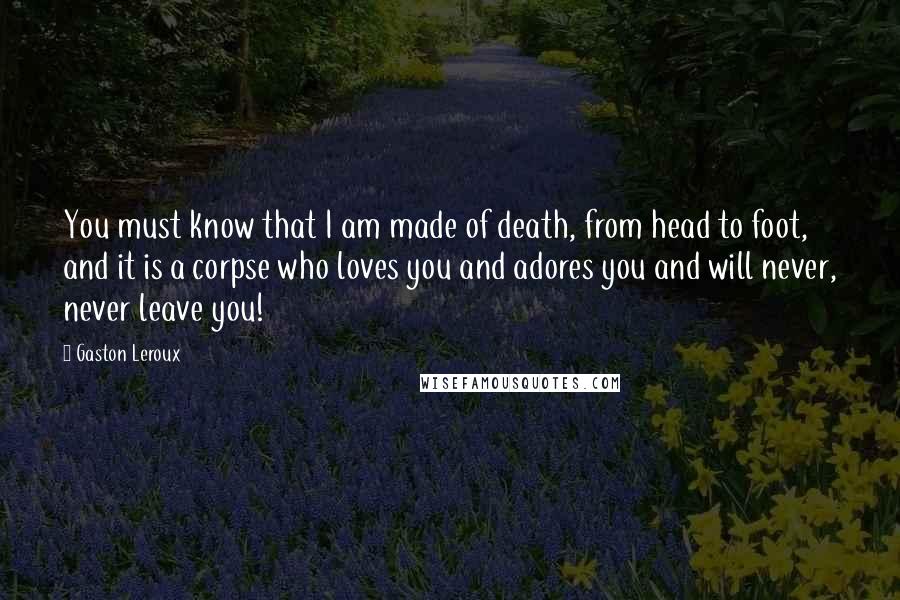 Gaston Leroux Quotes: You must know that I am made of death, from head to foot, and it is a corpse who loves you and adores you and will never, never leave you!