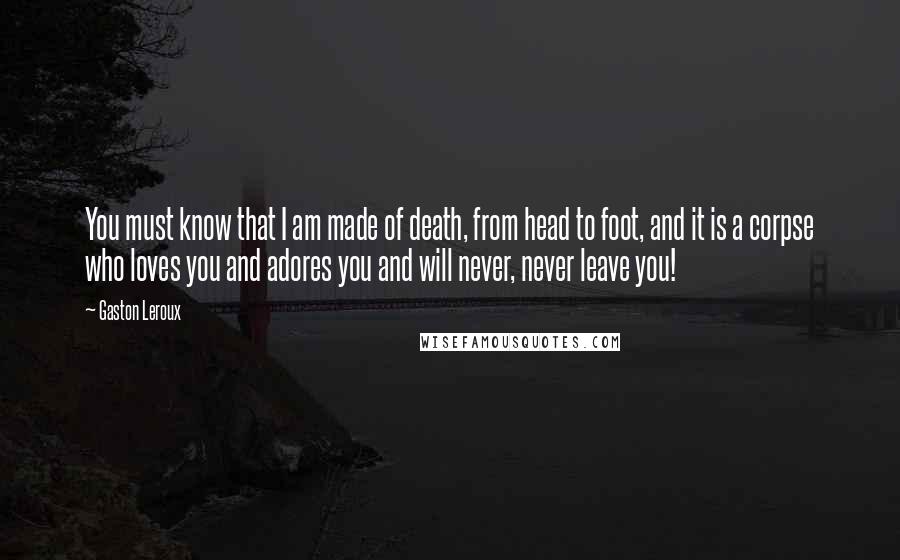 Gaston Leroux Quotes: You must know that I am made of death, from head to foot, and it is a corpse who loves you and adores you and will never, never leave you!