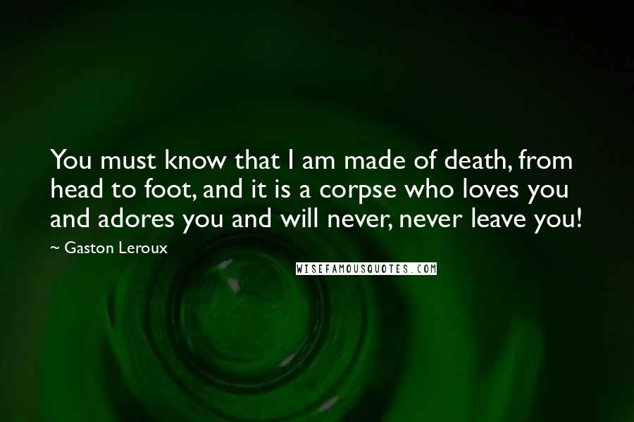 Gaston Leroux Quotes: You must know that I am made of death, from head to foot, and it is a corpse who loves you and adores you and will never, never leave you!