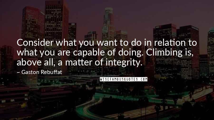 Gaston Rebuffat Quotes: Consider what you want to do in relation to what you are capable of doing. Climbing is, above all, a matter of integrity.