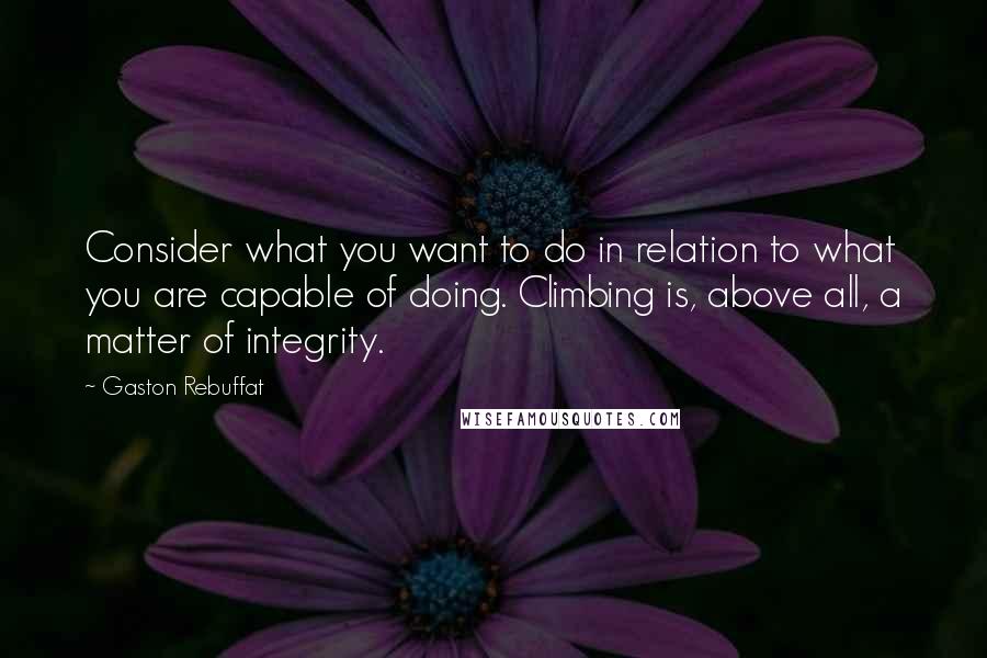 Gaston Rebuffat Quotes: Consider what you want to do in relation to what you are capable of doing. Climbing is, above all, a matter of integrity.