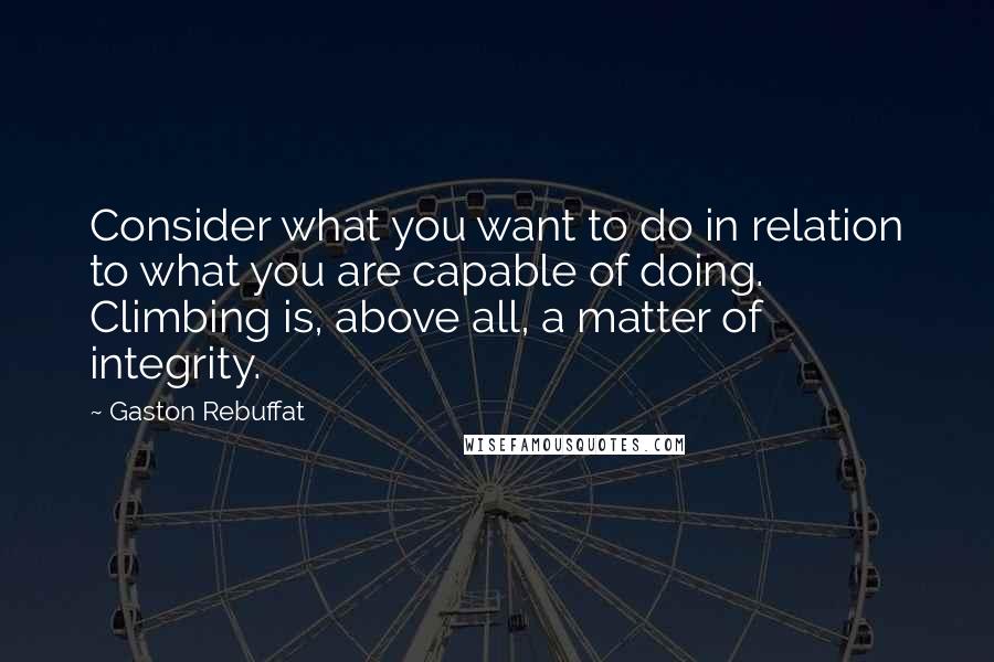Gaston Rebuffat Quotes: Consider what you want to do in relation to what you are capable of doing. Climbing is, above all, a matter of integrity.