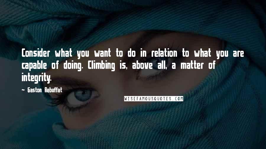 Gaston Rebuffat Quotes: Consider what you want to do in relation to what you are capable of doing. Climbing is, above all, a matter of integrity.