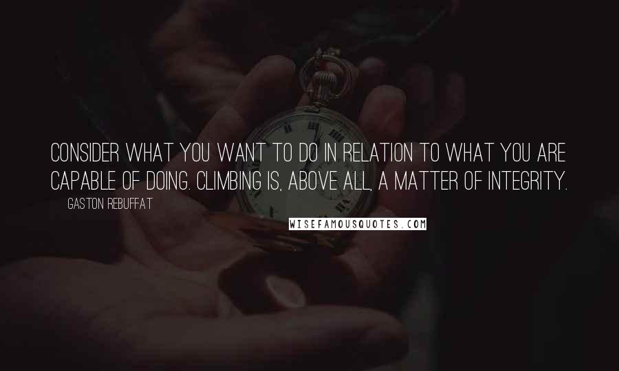 Gaston Rebuffat Quotes: Consider what you want to do in relation to what you are capable of doing. Climbing is, above all, a matter of integrity.