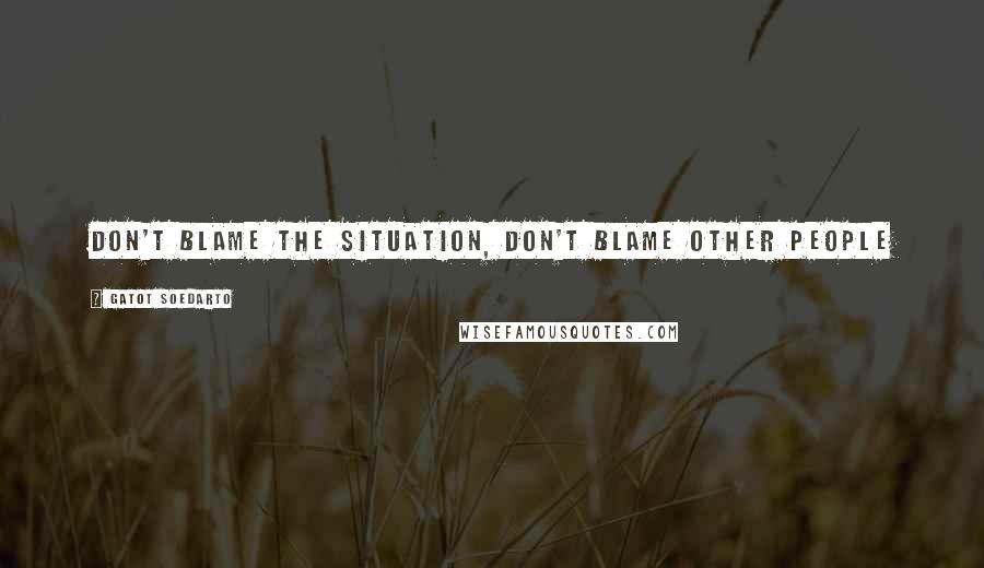 Gatot Soedarto Quotes: Don't blame the situation, don't blame other people