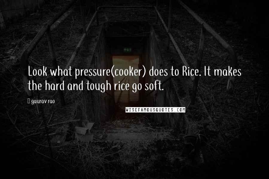Gaurav Rao Quotes: Look what pressure(cooker) does to Rice. It makes the hard and tough rice go soft.