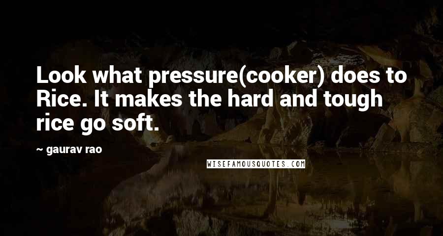 Gaurav Rao Quotes: Look what pressure(cooker) does to Rice. It makes the hard and tough rice go soft.