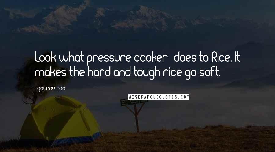 Gaurav Rao Quotes: Look what pressure(cooker) does to Rice. It makes the hard and tough rice go soft.