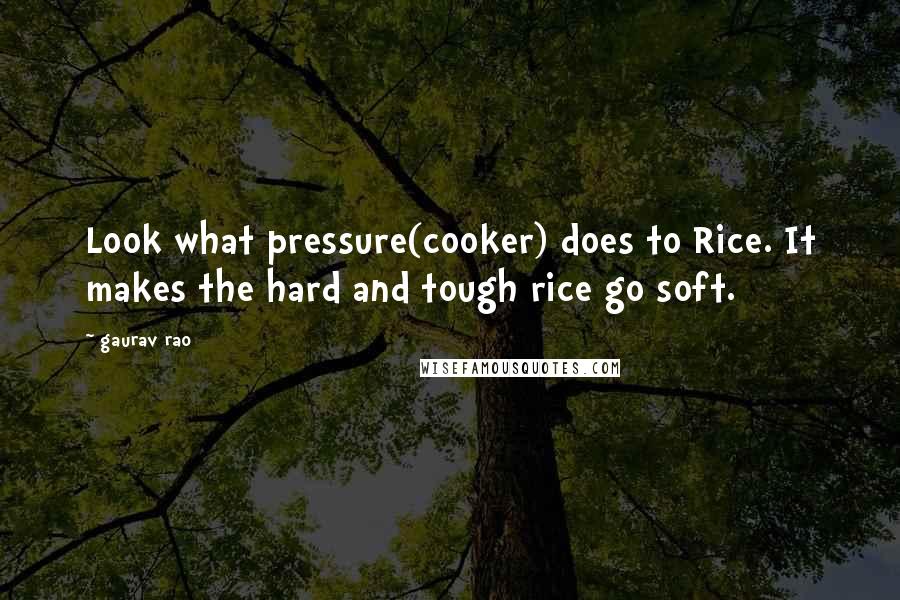 Gaurav Rao Quotes: Look what pressure(cooker) does to Rice. It makes the hard and tough rice go soft.