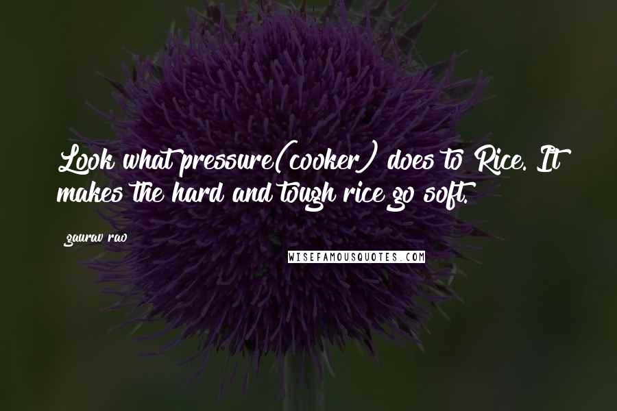 Gaurav Rao Quotes: Look what pressure(cooker) does to Rice. It makes the hard and tough rice go soft.