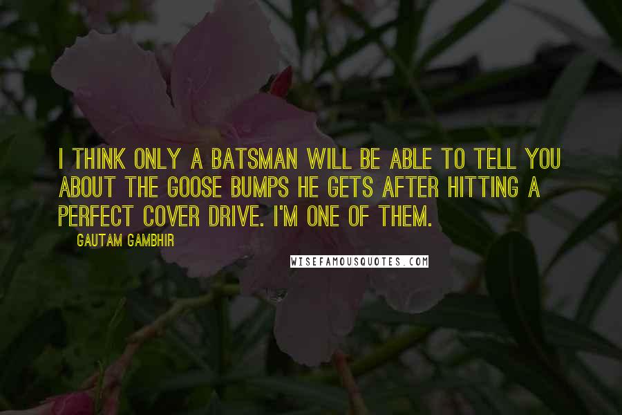 Gautam Gambhir Quotes: I think only a batsman will be able to tell you about the goose bumps he gets after hitting a perfect cover drive. I'm one of them.