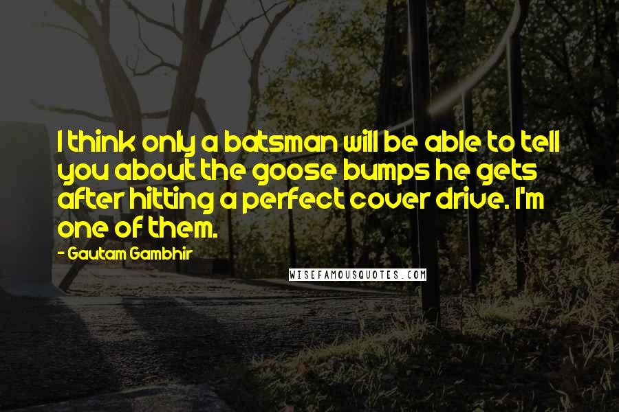 Gautam Gambhir Quotes: I think only a batsman will be able to tell you about the goose bumps he gets after hitting a perfect cover drive. I'm one of them.