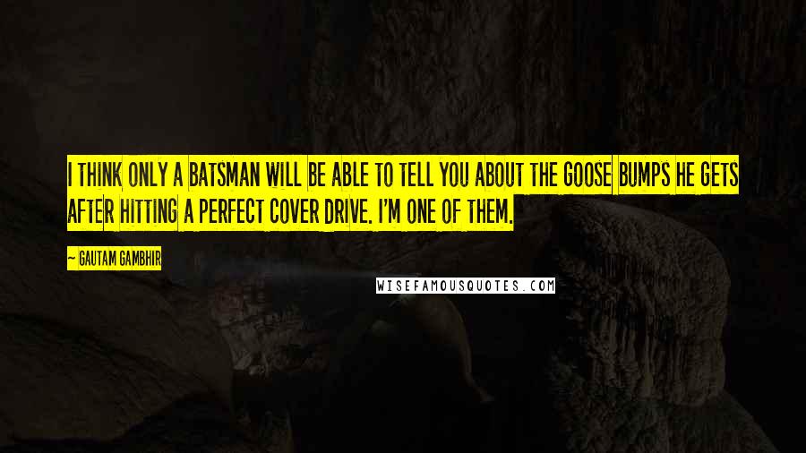 Gautam Gambhir Quotes: I think only a batsman will be able to tell you about the goose bumps he gets after hitting a perfect cover drive. I'm one of them.