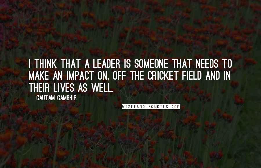 Gautam Gambhir Quotes: I think that a leader is someone that needs to make an impact on, off the cricket field and in their lives as well.