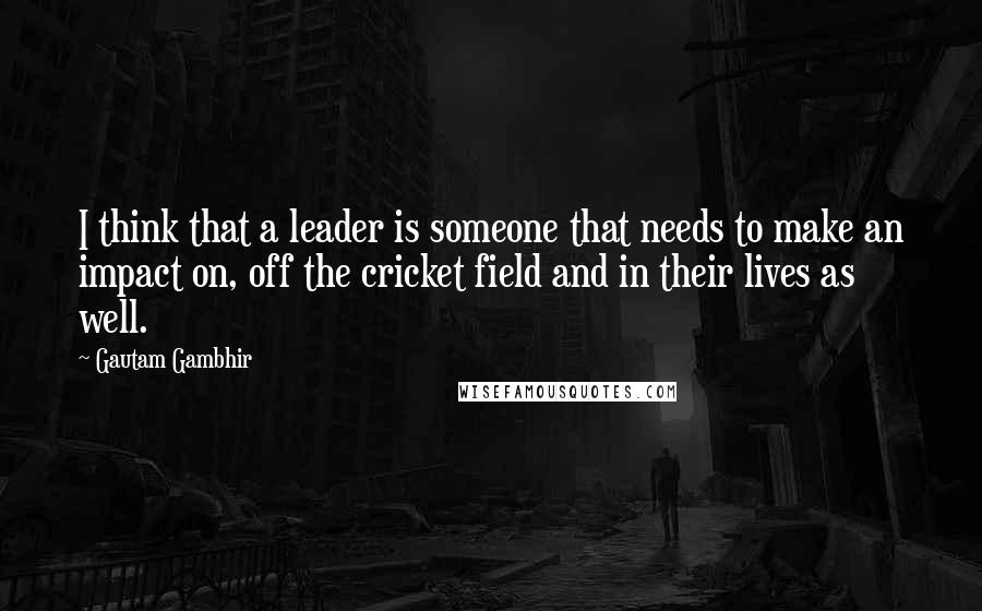 Gautam Gambhir Quotes: I think that a leader is someone that needs to make an impact on, off the cricket field and in their lives as well.