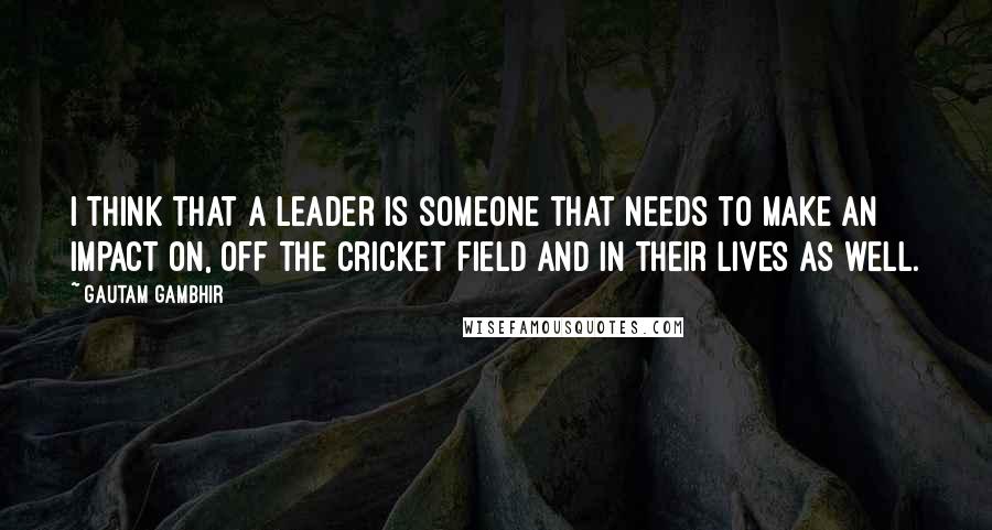 Gautam Gambhir Quotes: I think that a leader is someone that needs to make an impact on, off the cricket field and in their lives as well.