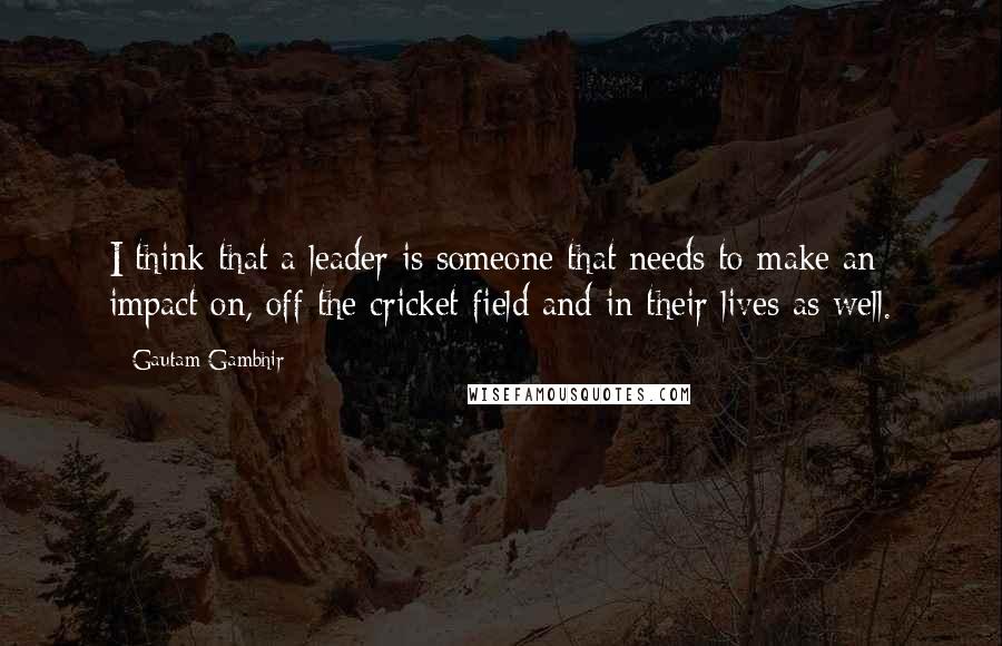 Gautam Gambhir Quotes: I think that a leader is someone that needs to make an impact on, off the cricket field and in their lives as well.