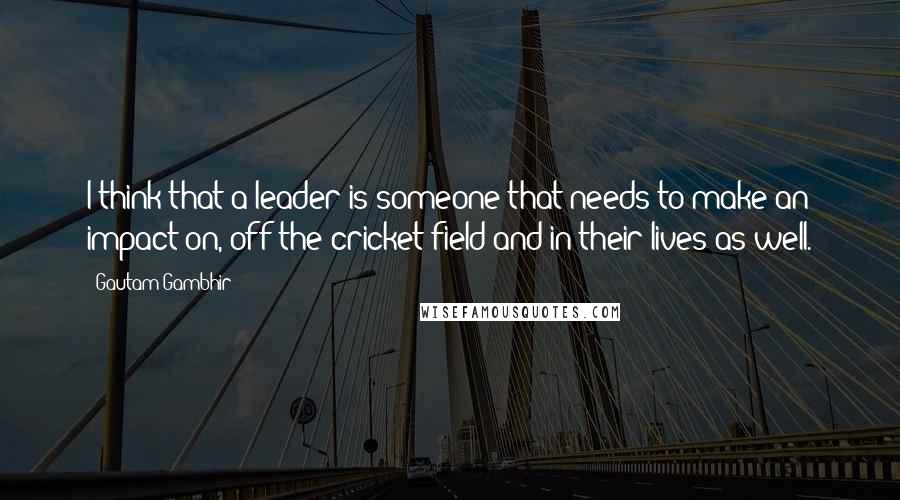 Gautam Gambhir Quotes: I think that a leader is someone that needs to make an impact on, off the cricket field and in their lives as well.