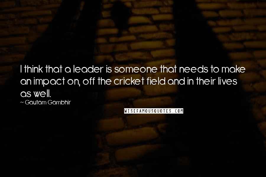 Gautam Gambhir Quotes: I think that a leader is someone that needs to make an impact on, off the cricket field and in their lives as well.
