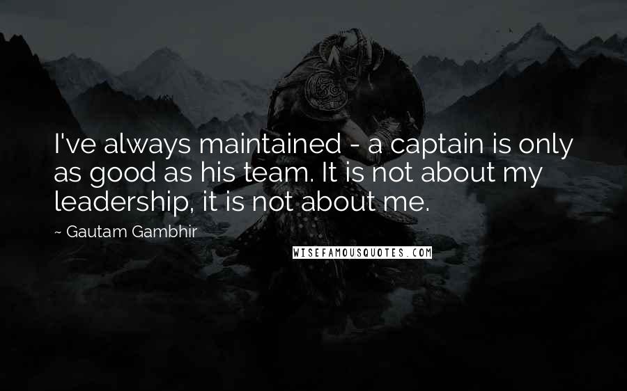Gautam Gambhir Quotes: I've always maintained - a captain is only as good as his team. It is not about my leadership, it is not about me.
