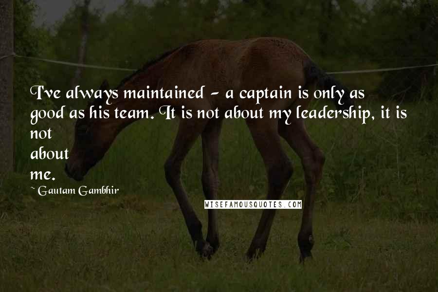 Gautam Gambhir Quotes: I've always maintained - a captain is only as good as his team. It is not about my leadership, it is not about me.