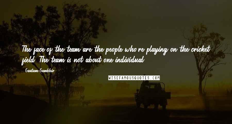 Gautam Gambhir Quotes: The face of the team are the people who're playing on the cricket field. The team is not about one individual.