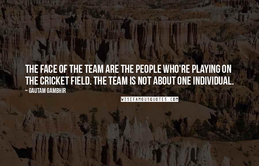 Gautam Gambhir Quotes: The face of the team are the people who're playing on the cricket field. The team is not about one individual.