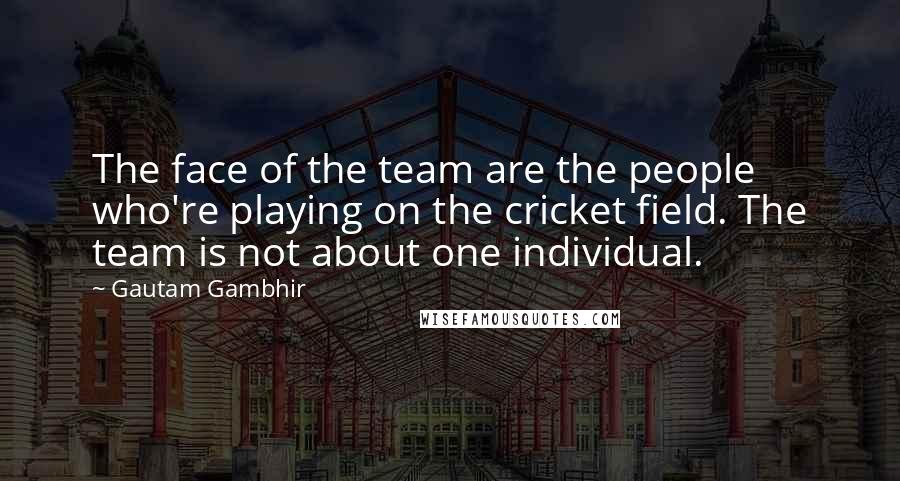 Gautam Gambhir Quotes: The face of the team are the people who're playing on the cricket field. The team is not about one individual.