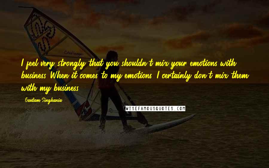 Gautam Singhania Quotes: I feel very strongly that you shouldn't mix your emotions with business. When it comes to my emotions, I certainly don't mix them with my business.
